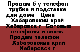 Продам б/у телефон (трубка и подставка) для дома › Цена ­ 300 - Хабаровский край, Хабаровск г. Сотовые телефоны и связь » Продам телефон   . Хабаровский край,Хабаровск г.